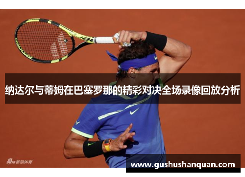 纳达尔与蒂姆在巴塞罗那的精彩对决全场录像回放分析